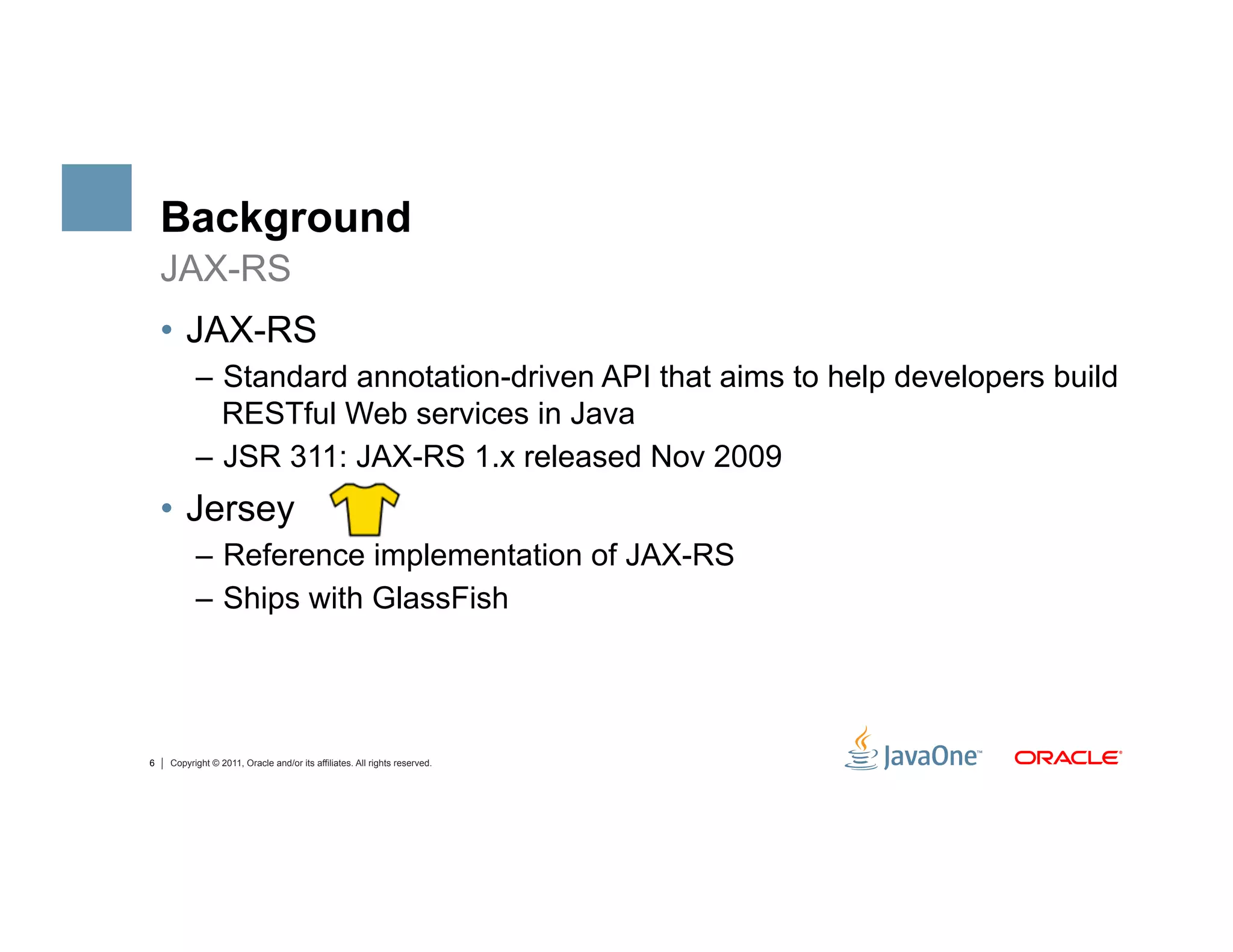Background
    JAX-RS
    •  JAX-RS
          –  Standard annotation-driven API that aims to help developers build
             RESTful Web services in Java
          –  JSR 311: JAX-RS 1.x released Nov 2009
    •  Jersey
          –  Reference implementation of JAX-RS
          –  Ships with GlassFish




6   Copyright © 2011, Oracle and/or its affiliates. All rights reserved.
 