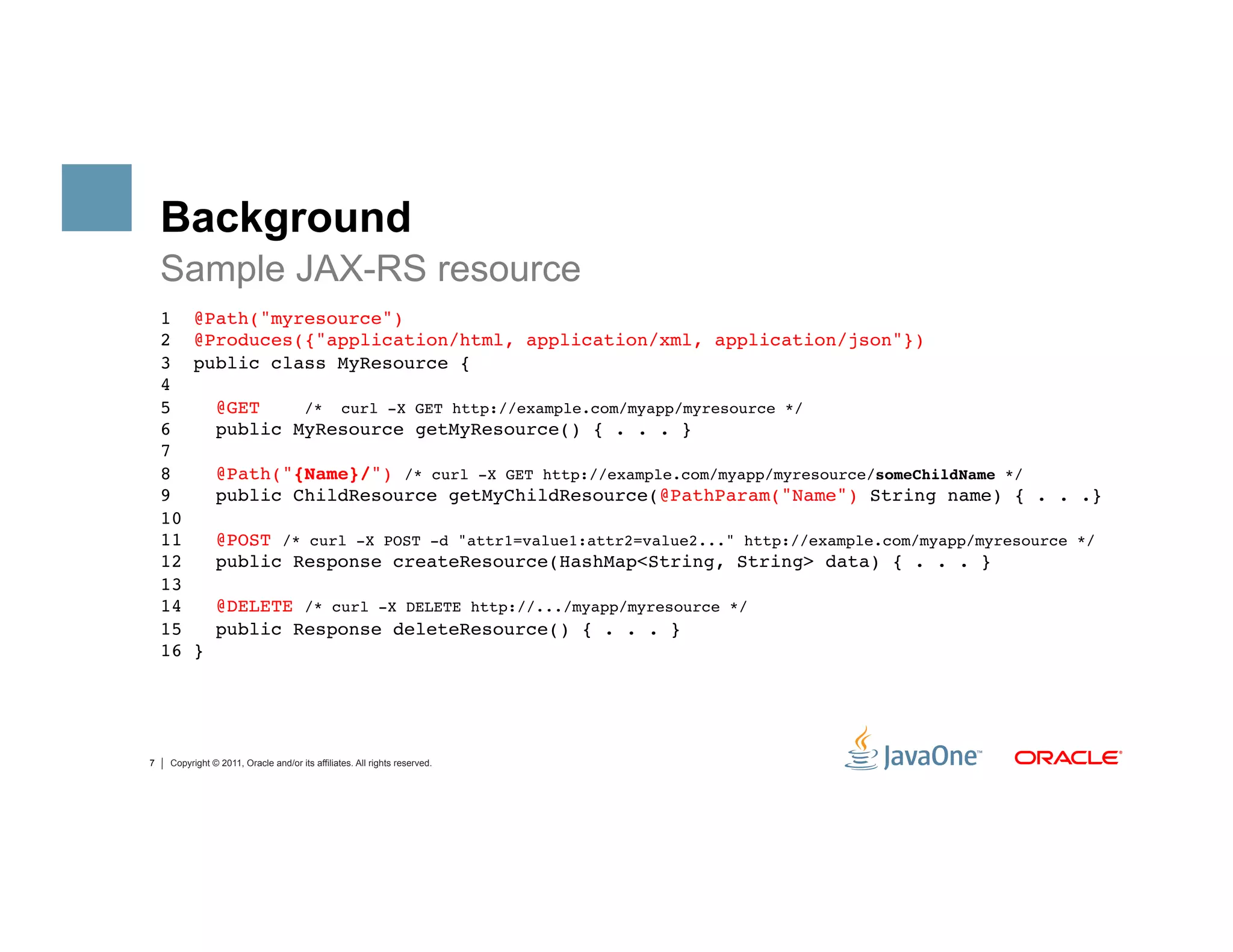 Background
    Sample JAX-RS resource
    1     @Path("myresource") 
    2     @Produces({"application/html, application/xml, application/json"}) 
    3     public class MyResource { 
    4 
    5           @GET    /* curl -X GET http://example.com/myapp/myresource */ 
    6           public MyResource getMyResource() { . . . } 
    7 
    8           @Path("{Name}/") /* curl -X GET http://example.com/myapp/myresource/someChildName */ 
    9           public ChildResource getMyChildResource(@PathParam("Name") String name) { . . .} 
    10 
    11          @POST /* curl -X POST -d "attr1=value1:attr2=value2..." http://example.com/myapp/myresource */ 
    12          public Response createResource(HashMap<String, String> data) { . . . } 
    13 
    14          @DELETE /* curl -X DELETE http://.../myapp/myresource */ 
    15          public Response deleteResource() { . . . } 
    16    } 




7    Copyright © 2011, Oracle and/or its affiliates. All rights reserved.
 