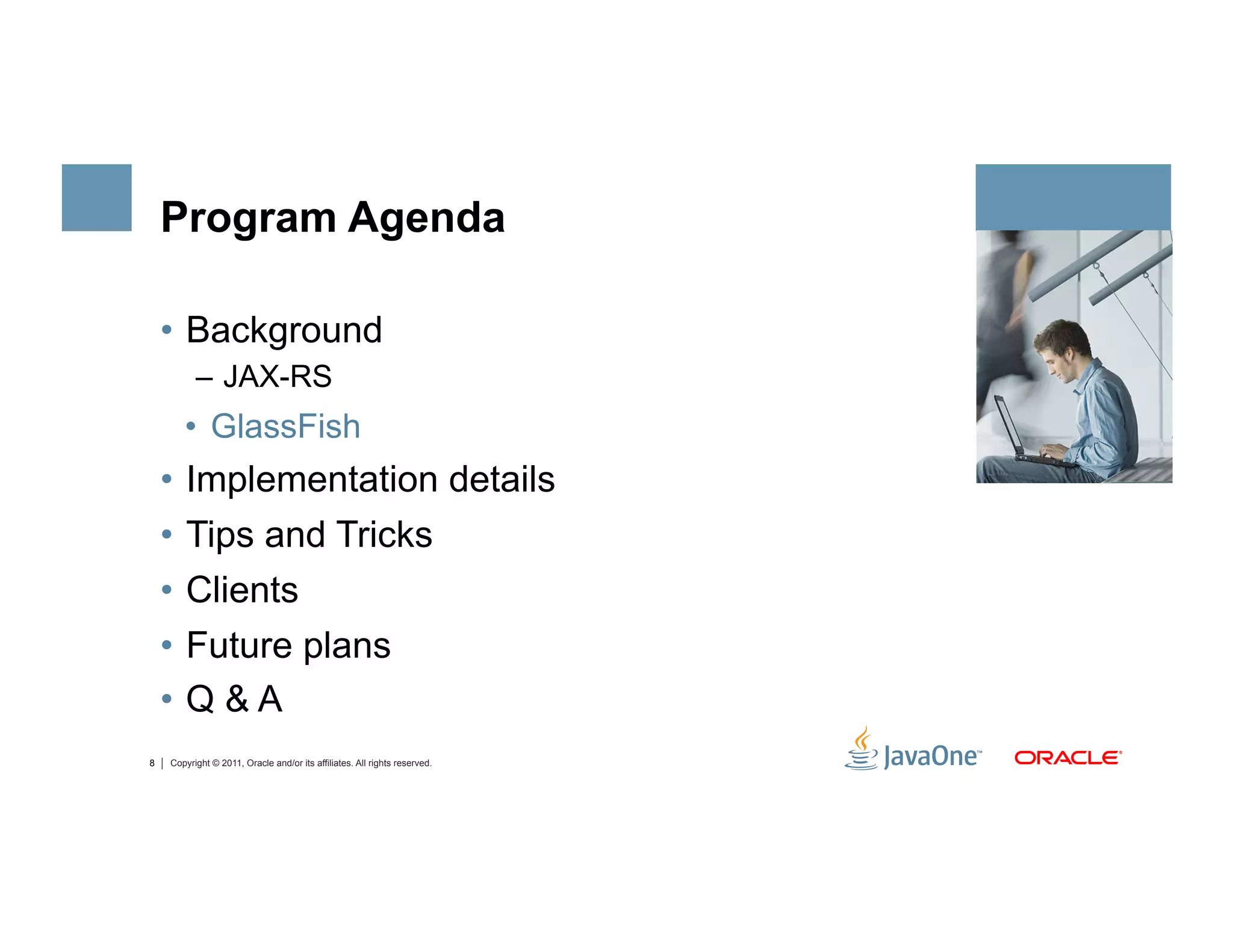 Program Agenda

    •  Background
          –  JAX-RS
       •  GlassFish
    •  Implementation details
    •  Tips and Tricks
    •  Clients
    •  Future plans
    •  Q & A
8   Copyright © 2011, Oracle and/or its affiliates. All rights reserved.
 
