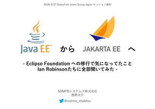 2018/4/27 GlassFish Users Group Japan セッション資料
から へ
- Eclipse Foundation への移行で気になってたこと
Ian Robinsonたちに全部聞いてみた -
SOMPOシステムズ株式会社
西野大介
@nishino_chekhov
 