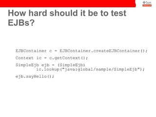 How hard should it be to test
EJBs?


 EJBContainer c = EJBContainer.createEJBContainer();
 Context ic = c.getContext();
 SimpleEjb ejb = (SimpleEjb)
         ic.lookup("java:global/sample/SimpleEjb");
 ejb.sayHello();
 