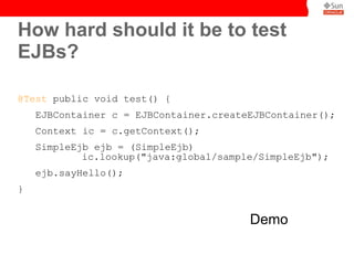 How hard should it be to test
EJBs?

@Test public void test() {
    EJBContainer c = EJBContainer.createEJBContainer();
    Context ic = c.getContext();
    SimpleEjb ejb = (SimpleEjb)
            ic.lookup("java:global/sample/SimpleEjb");
    ejb.sayHello();
}


                                        Demo
 