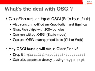 What's the deal with OSGi?
●   GlassFish runs on top of OSGi (Felix by default)
    ●   Also runs unmodified on Knopflerfish and Equinox
    ●   GlassFish ships with 200+ bundles
    ●   Can run without OSGi (Static mode)
    ●   Can use OSGi management tools (CLI or Web)

●   Any OSGi bundle will run in GlassFish v3
    ●   Drop it in glassfish/modules{/autostart}
    ●   Can also asadmin deploy it using --type osgi
 
