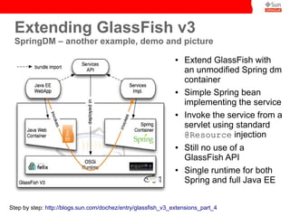 Extending GlassFish v3
 SpringDM – another example, demo and picture
                                                              ●   Extend GlassFish with
                                                                  an unmodified Spring dm
                                                                  container
                                                              ●   Simple Spring bean
                                                                  implementing the service
                                                              ●   Invoke the service from a
                                                                  servlet using standard
                                                                  @Resource injection
                                                              ●   Still no use of a
                                                                  GlassFish API
                                                              ●   Single runtime for both
                                                                  Spring and full Java EE


Step by step: http://blogs.sun.com/dochez/entry/glassfish_v3_extensions_part_4
 