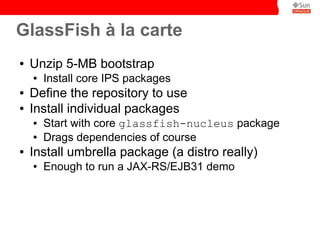 GlassFish à la carte
●   Unzip 5-MB bootstrap
    ●   Install core IPS packages
●   Define the repository to use
●   Install individual packages
    ●   Start with core glassfish-nucleus package
    ●   Drags dependencies of course
●   Install umbrella package (a distro really)
    ●   Enough to run a JAX-RS/EJB31 demo
 