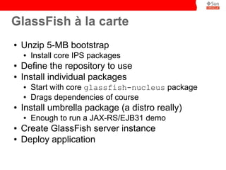 GlassFish à la carte
●   Unzip 5-MB bootstrap
    ●   Install core IPS packages
●   Define the repository to use
●   Install individual packages
    ●   Start with core glassfish-nucleus package
    ●   Drags dependencies of course
●   Install umbrella package (a distro really)
    ●   Enough to run a JAX-RS/EJB31 demo
●   Create GlassFish server instance
●   Deploy application
 