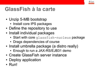GlassFish à la carte
●   Unzip 5-MB bootstrap
    ●   Install core IPS packages
●   Define the repository to use
●   Install individual packages
    ●   Start with core glassfish-nucleus package
    ●   Drags dependencies of course
●   Install umbrella package (a distro really)
    ●   Enough to run a JAX-RS/EJB31 demo
●   Create GlassFish server instance
●   Deploy application
●   Run!
 