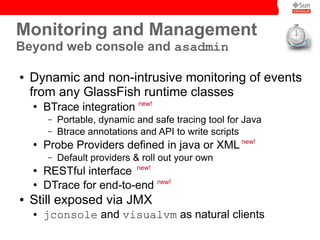 Monitoring and Management
Beyond web console and asadmin

●   Dynamic and non-intrusive monitoring of events
    from any GlassFish runtime classes
    ●
        BTrace integration new!
        –   Portable, dynamic and safe tracing tool for Java
        –   Btrace annotations and API to write scripts
    ●
        Probe Providers defined in java or XML new!
        –   Default providers & roll out your own
    ●
        RESTful interface new!
    ●
        DTrace for end-to-end new!
●   Still exposed via JMX
    ●   jconsole and visualvm as natural clients
 