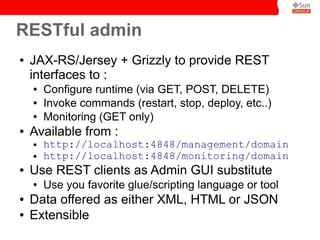 RESTful admin
●   JAX-RS/Jersey + Grizzly to provide REST
    interfaces to :
    ●   Configure runtime (via GET, POST, DELETE)
    ●   Invoke commands (restart, stop, deploy, etc..)
    ●   Monitoring (GET only)
●   Available from :
    ●   http://localhost:4848/management/domain
    ●   http://localhost:4848/monitoring/domain
●   Use REST clients as Admin GUI substitute
    ●   Use you favorite glue/scripting language or tool
●   Data offered as either XML, HTML or JSON
●   Extensible
 