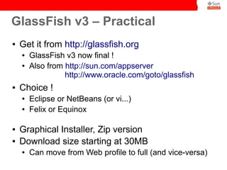 GlassFish v3 – Practical
●   Get it from http://glassfish.org
    ●   GlassFish v3 now final !
    ●   Also from http://sun.com/appserver
                  http://www.oracle.com/goto/glassfish
●   Choice !
    ●   Eclipse or NetBeans (or vi...)
    ●   Felix or Equinox

●   Graphical Installer, Zip version
●   Download size starting at 30MB
    ●   Can move from Web profile to full (and vice-versa)
 