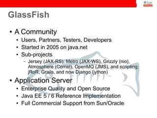 GlassFish
●   A Community
    ●   Users, Partners, Testers, Developers
    ●   Started in 2005 on java.net
    ●   Sub-projects
        –   Jersey (JAX-RS), Metro (JAX-WS), Grizzly (nio),
            Atmosphere (Comet), OpenMQ (JMS), and scripting:
            jRoR, Grails, and now Django (jython)
●   Application Server
    ●   Enterprise Quality and Open Source
    ●   Java EE 5 / 6 Reference Implementation
    ●   Full Commercial Support from Sun/Oracle
 