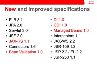 New and improved specifications
●   EJB 3.1               ●   DI 1.0
●   JPA 2.0               ●   CDI 1.0
●   Servlet 3.0           ●   Managed Beans 1.0
●   JSF 2.0               ●   Interceptors 1.1
●   JAX-RS 1.1            ●   JAX-WS 2.2
●   Connectors 1.6        ●   JSR-109 1.3
●   Bean Validation 1.0   ●   JSP 2.2 / EL 2.2
                          ●   JSR-250 1.1
 