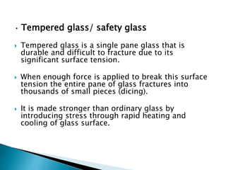 • Tempered glass/ safety glass
 Tempered glass is a single pane glass that is
durable and difficult to fracture due to its
significant surface tension.
 When enough force is applied to break this surface
tension the entire pane of glass fractures into
thousands of small pieces (dicing).
 It is made stronger than ordinary glass by
introducing stress through rapid heating and
cooling of glass surface.
 