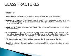 Terminology -
• Radial cracks are fractures extending outward from the point of impact.
• Concentric cracks are fractures forming in an approximately circular pattern around
the point of impact. They are usually in straight segments that terminate in an
existing radial crack.
• Cone or crater (Hertzian cone) is a funnel-shaped area of damage caused by a high-
velocity impact.
• Wallner lines (ridges) are rib-shaped marks with a wave-like pattern. Wallner lines
are called rib marks or ridges or conchoidal marks to describe their shape and are
almost always concave in the direction from which the crack was propagating
.
• 3R Rule- Radial cracks form a Right angle on the Reverse side of the force.
• Hackle is a line on the crack surface running parallel to the local direction of crack
spreading.
 