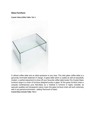 Glass Furniture
Crystal- Glass Coffee Table- Tier 1




A refined coffee table and an ideal accession to any area. This slick glass coffee table is a
genuinely minimalist statement in design. A glass table which is usable as well as beautifully
modern; a perfect placement to show off your favourite coffee table books.The Crystal Glass
furniture range is a chain of furniture designed purely in glass. W this gives furniture chain a
uniquely contemporary pure feel.Glass as a material in furniture is highly versatile; its
specular qualities and transparent nature mean this glass furniture chain will work extremely
well in any period environment - adding 'that touch of class'.
Crystal-Glass Console Table- Tier 2
 