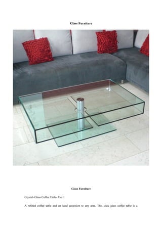 Glass Furniture




                                      Glass Furniture

Crystal- Glass Coffee Table- Tier 1

A refined coffee table and an ideal accession to any area. This slick glass coffee table is a
 