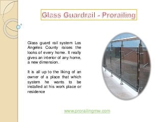 Glass guard rail system Los 
Angeles County raises the 
looks of every home. It really 
gives an interior of any home, 
a new dimension. 
It is all up to the liking of an 
owner of a place that which 
system he wants to be 
installed at his work place or 
residence 
www.prorailingmw.com 
 