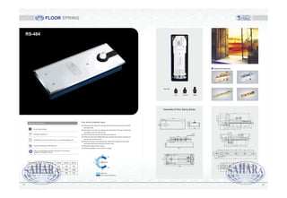 EN 2# EN 3# EN 4#TECHNICAL INFO. & FUNCTION
CLOSING FORCE(N-m)0° -4°
WIDTH OF DOOR MAX(mm)
WEIGHT OF DOOR MAX(kg)
15 20 25
800 1000 1200
80 100 120
1413
Optional Accessories
FLOOR SPRING
RS-484
Assemble of Floor Spring Series
322
62
130
27
108
40
1.2
309
108
90°-0°
20°-0°
90°-0°20°-0°
309
40
18.5
170
20 32.5 25 40 40 10.5
4-M6X25
Countersunk Screw
20.5
169
31 46.5 46.5
154
73.5
15
44
13.5
19.5
40
27
6
6
132
62 50
015
40
25
19
20
26
6
6
21
30 31.5 50 50 50
236
1919
39.5
23
20 32.5 25 40 40
170
10
24
0°
20°
90°
125°
125°
90°
Buffer Zone
Back to Closed Position Area
Floor Spring installation steps:
(A) Draw lines and make floor spring pivot center and door-nip pivot coincide
with each other.
(B) Drill holes on the floor according to the instructions. The sizes of the holes
must tightly match the floor spring.
(C) Place the floor spring into the holes and position it.
(D) Raise the door leaf installed with door-nip and insert the floor spring pivot
into the hole of the door leaf.
(E) Adjust the screws at three directions. Make them vertical and the upper
and lower pivot center coincide with each other.
(F) Adjust the speed of door closing.
(G) Put the decoration cover on the floor spring.
Standard configuration
Finish: Satin polished
Materials: Pressed iron
Available for: Steel and wooden doors, 8-12 toughened glass door
Features: Switching for 500,000 times
Add oil, prevent freezing points in less than-40°, all-weather
suitable for installation and use
 