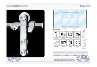 A16-4 A16-4A16-5
Sliding Door Sliding Door
EW EW
DW (DW=EW+60) DW (DW=EW+60)
A16-6 A16-1 A16-1 A16-1 A16-6
A16-3
A16-7A16-7
A16-3
OW=Overpanel width
SW=Sidelight width
DW=Door width
AS required by
installation, size 110mm
5550
SIZE
Attentions :-
The distance for clamp fixing for track, wall fixing :
1. Weight 80kg : Max-Distance between the clamps=1/2 the width of the door;
2. Weight 80kg-120kg : Max-Distance between the clamps=1/3 the width of the door;
3. Weight 120kg-150kg : Max-Distance between the clamps=1/4 the width of the door.
DAYIIGHT OPENING ENTRY WIDTH DOOR WIDTH TUBE LENGTH
910-1010mm
1010-1110mm
1110-1210mm
1210-1310mm
800-900mm
800-1000mm
1000-1100mm
1100-1200mm
2038mm
2238mm
2438mm
2638mm
960-1060mm
1060-1160mm
1160-1260mm
1260-1360mm
55
35
60
50
18.5
13.5/10mm
11.5/12mm
Finished : SSS/PSS
Material : Stainless Steel 304
SDS-CY116
SDS-CY930 SDS-S430A SDS-CY914 SDS-450
SDS-CY941 SDS-CY937 SDS-S461 SDS-CY116-8
SLIDING SYSTEM
8281
 