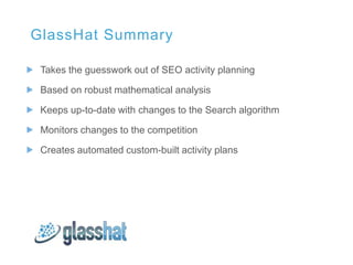 GlassHat Summary

 Takes the guesswork out of SEO activity planning

 Based on robust mathematical analysis

 Keeps up-to-date with changes to the Search algorithm

 Monitors changes to the competition

 Creates automated custom-built activity plans
 
