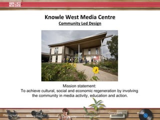 Knowle West Media Centre Community Led Design Mission statement:  To achieve cultural, social and economic regeneration by involving  the community in media activity, education and action. 