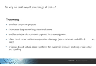 So why on earth would you change all that…? Translucency : envalues corporate purpose showcases deep-seated organisational assets enables multiple disruptive entry-points into new segments offers much more resilient competitive advantage (more authentic and difficult  to copy) creates a broad, values-based ‘platform’ for customer intimacy, enabling cross-selling and upselling 