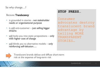 So why change…? Because  Translucency : is grounded in stories -  not stakeholder needs or organisational purpose is  still  anti-customer –  just selling bigger dreams still  locks you into static propositions –  only with higher cost of change still  blinds you to alternative models –  only reinforcing self-delusion…. STOP PRESS…  Consumer advocates destroy translucent brand advantage by telling MORE TRANSPARENT STORIES… Translucent brands defuse and diffuse short-term risk at the expense of long-term risk 