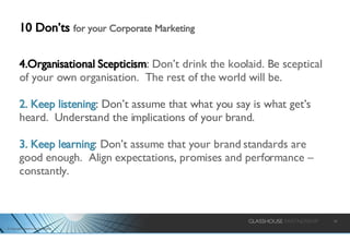10 Don’ts  for your Corporate Marketing Organisational Scepticism :  Don’t drink the koolaid. Be sceptical of your own organisation.  The rest of the world will be. 2. Keep listening :   Don’t assume that what you say is what get’s heard.  Understand the implications of your brand. 3. Keep learning : Don’t assume that your brand standards are good enough.  Align expectations, promises and performance – constantly. 