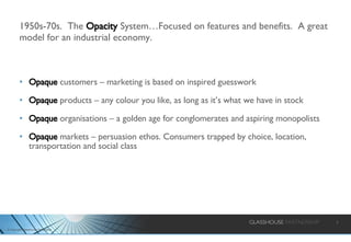 1950s-70s.  The  Opacity  System…Focused on features and benefits.  A great model for an industrial economy. Opaque  customers – marketing is based on inspired guesswork Opaque  products – any colour you like, as long as it’s what we have in stock Opaque  organisations – a golden age for conglomerates and aspiring monopolists Opaque  markets – persuasion ethos. Consumers trapped by choice, location, transportation and social class 