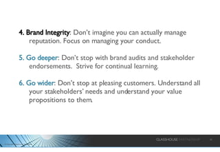 4. Brand Integrity :  Don’t imagine you can actually manage reputation. Focus on managing your conduct. 5. Go deeper : Don’t stop with brand audits and stakeholder endorsements.  Strive for continual learning. 6. Go wider : Don’t stop at pleasing customers. Understand all your stakeholders’ needs and understand your value propositions to them.  