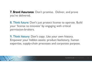7. Brand Assurance : Don’t promise.  Deliver, and prove you’ve delivered. 8. Think future : Don’t just protect license to operate. Build your ‘license to innovate’ by engaging with critical permission-brokers. 9. Think history : Don’t copy. Use your own history. Empower your hidden assets: product backstory, human expertise, supply-chain processes and corporate purpose.  