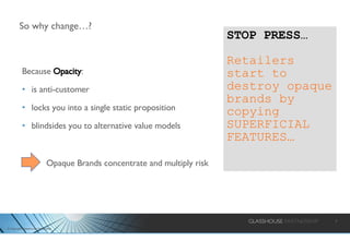 So why change…? Because  Opacity : is anti-customer locks you into a single static proposition blindsides you to alternative value models STOP PRESS… Retailers   start to destroy opaque brands by copying SUPERFICIAL FEATURES… Opaque Brands concentrate and multiply risk 