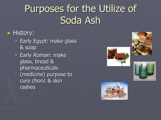 Purposes for the Utilize of
Soda Ash
► History:
 Early Egypt: make glass
& soap
 Early Roman: make
glass, bread &
pharma...