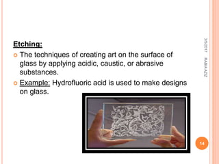Etching:
 The techniques of creating art on the surface of
glass by applying acidic, caustic, or abrasive
substances.
 Example: Hydrofluoric acid is used to make designs
on glass.
3/5/2017
14
RABIAAZIZ
 
