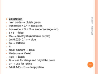  Coloration:
 Iron oxide → bluish green
 Iron oxide + Cr → dark green
 Iron oxide + S + C → amber (orange red)
 B + S → blue
 Mn → amethyst (moderate purple)
 Co (0.025- 0.1) → blue
 Cu → tortoise
 Ni
 small amount → Blue
 Moderate → Violet
 High → Black
 Ti → use for sharp and bright the color
 Ur → use for shine
 Cd (0.1-2) + S → deep yellow
3/5/2017
15
RABIAAZIZ
 