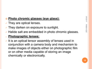  Photo chromic glasses (eye glass):
 They are optical lenses.
 They darken on exposure to sunlight.
 Halide salt are embedded in photo chromic glasses.
o Photographic lenses:
 It is an optical lensor assembly of lenses used in
conjunction with a camera body and mechanism to
make images of objects either on photographic film
or on other media capable of storing an image
chemically or electronically.
3/5/2017
18
RABIAAZIZ
 