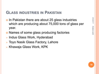 GLASS INDUSTRIES IN PAKISTAN
 In Pakistan there are about 25 glass industries
which are producing about 75,000 tons of glass per
year.
 Names of some glass producing factories
 Indus Glass Work, Hyderabad
 Toyo Nasik Glass Factory, Lahore
 Khawaja Glass Work, KPK
3/5/2017
19
RABIAAZIZ
 
