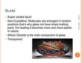 GLASS
 Super cooled liquid
 Non-Crystalline: Molecules are arranged in random
positions that’s why glass not have sharp melting
point. On heating it becomes more and more plastic
in nature.
 Silicon Dioxide is the main component of glass.
 Transparent
3/5/2017
3
RABIAAZIZ
 
