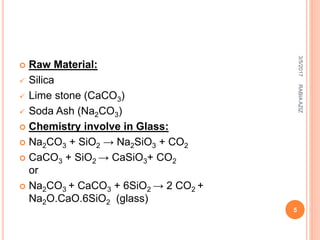  Raw Material:
 Silica
 Lime stone (CaCO3)
 Soda Ash (Na2CO3)
 Chemistry involve in Glass:
 Na2CO3 + SiO2 → Na2SiO3 + CO2
 CaCO3 + SiO2 → CaSiO3+ CO2
or
 Na2CO3 + CaCO3 + 6SiO2 → 2 CO2 +
Na2O.CaO.6SiO2 (glass)
3/5/2017
5
RABIAAZIZ
 