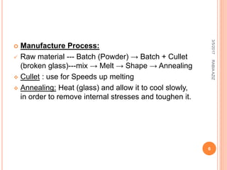  Manufacture Process:
 Raw material --- Batch (Powder) → Batch + Cullet
(broken glass)---mix → Melt → Shape → Annealing
 Cullet : use for Speeds up melting
 Annealing: Heat (glass) and allow it to cool slowly,
in order to remove internal stresses and toughen it.
3/5/2017
6
RABIAAZIZ
 