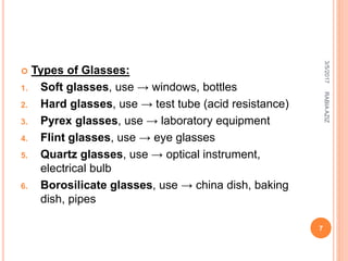  Types of Glasses:
1. Soft glasses, use → windows, bottles
2. Hard glasses, use → test tube (acid resistance)
3. Pyrex glasses, use → laboratory equipment
4. Flint glasses, use → eye glasses
5. Quartz glasses, use → optical instrument,
electrical bulb
6. Borosilicate glasses, use → china dish, baking
dish, pipes
3/5/2017
7
RABIAAZIZ
 