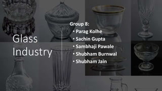 Glass
Industry
Group 8:
• Parag Kolhe
• Sachin Gupta
• Sambhaji Pawale
• Shubham Burnwal
• Shubham Jain
 