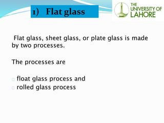 Flat glass, sheet glass, or plate glass is made
by two processes.
The processes are
float glass process and
rolled glass process
1) Flat glass
 