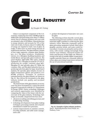CHAPTER SIX



G                              LASS


economy, employing more than 150,000 people in
skilled jobs and generating more than 21 million
metric tons of consumer products each year with
                                                   INDUSTRY
                               by Douglas W. Freitag


    Glass is an important component of the U.S.         • product development of innovative new uses
                                                           for glass.
                                                            The following sections describe current glass
                                                        manufacturing processes and how ceramic-based
an estimated value of $22 billion. Glass production     materials might contribute to achieving the glass
is energy intensive and accounts for 12% of the         industry vision. Materials commonly used in
total cost of sales. In theory, about 2.2 million Btu   glass-processing equipment include fused silica,
of energy are required to melt a ton of glass. In       graphite, precious metals, and water-cooled fer-
reality, it takes twice as much energy because of       rous alloys. Ceramics are primarily used as refrac-
inefficiencies and loses. The glass industry consists   tories, with ceramic coatings increasingly being
of four major segments: container glass (bottles,       used for wear resistance. Advanced ceramics are
jars, etc.); flat glass (windows, windshields,          rarely used because of their high cost. Moreover,
mirrors, etc.); fiberglass (building insulation and     owing to the lack of suitable higher-temperature-
textile fibers); and specialty glass (cookware, flat    capable materials, fluxes are commonly added to
panel displays, light bulbs, fiber optics, medical      reduce glass-processing temperatures and permit
equipment, etc.). Flat glass accounts for 17% of U.S.   the use of conventional materials.
production by weight, container glass 60%,
fiberglass 9% and specialty glass 4%. While the
container, fiber, and flat glass industries focus on
producing soda-lime glass for large, broad-based
markets, the specialty glass industry focuses on
higher temperature glasses and produces over
60,000 products. Examples of products
manufactured by the glass industry are shown in
Fig. 6.1. Key drivers for investment in the glass
industry include cost, quality, and increased
productivity.
    The desired state of the glass industry in twenty
years has been formulated in a vision document
prepared cooperatively with the U.S. Department
of Energy (DOE). Future technology challenges
and research opportunities were identified by
comparing the vision of the future with the cur-
rent state of the glass industry. Technology chal-
lenges are broadly categorized into four areas:
• advances in melting and refining processes and
    in fabricating/forming;
• technology development of new glass-making
    techniques, processing controls, and computer
    simulations to model new processes;                   Fig. 6.1. Examples of glass industry products.
• systems improvements in emission controls,            Source: Marketing brochure from Praxair, Inc.,
    recycling methods, and solid waste manage-          Danbury, Conn.
    ment; and

                                                                                                   Page 6-1
 