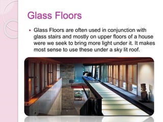 Glass Floors
 Glass Floors are often used in conjunction with
glass stairs and mostly on upper floors of a house
were we seek to bring more light under it. It makes
most sense to use these under a sky lit roof.
 