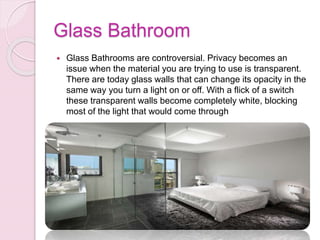 Glass Bathroom
 Glass Bathrooms are controversial. Privacy becomes an
issue when the material you are trying to use is transparent.
There are today glass walls that can change its opacity in the
same way you turn a light on or off. With a flick of a switch
these transparent walls become completely white, blocking
most of the light that would come through
 