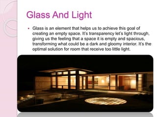 Glass And Light
 Glass is an element that helps us to achieve this goal of
creating an empty space. It’s transparency let’s light through,
giving us the feeling that a space it is empty and spacious,
transforming what could be a dark and gloomy interior. It’s the
optimal solution for room that receive too little light.
 