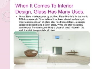 When It Comes To Interior
Design, Glass Has Many Uses.
 Glass Stairs made popular by architect Peter Brohlin’s for the iconic
Fifth Avenue Apple Store in New York, have started to show up in
many a residence. An all-glass stair has treads (steps), a stringer
(diagonal support) and a rail of glass. While this stair is actually
cantilevered from a support (likely a piece of steel) hidden in the
wall, the stair is essentially all glass.
 