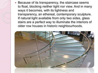  Because of its transparency, the staircase seems
to float, blocking neither light nor view. And in many
ways it becomes, with its lightness and
transparency, an ethereal, contemporary sculpture.
If natural light available from only two sides, glass
stairs are a perfect way to illuminate the interiors of
older row houses in historic neighbourhoods.
 
