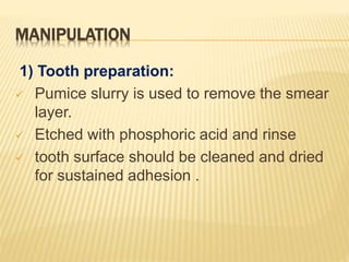 MANIPULATION
1) Tooth preparation:
 Pumice slurry is used to remove the smear
layer.
 Etched with phosphoric acid and rinse
 tooth surface should be cleaned and dried
for sustained adhesion .
 